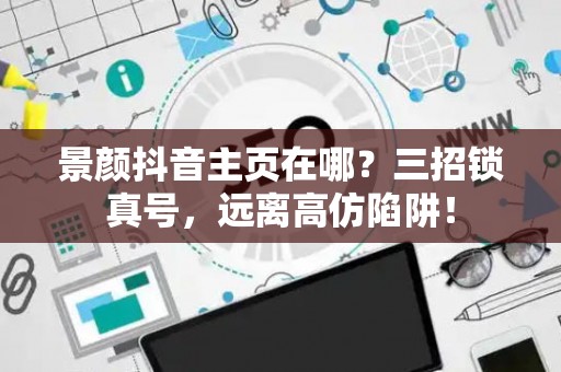 景颜抖音主页在哪？三招锁真号，远离高仿陷阱！
