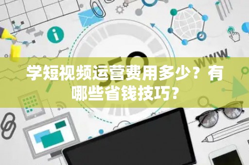 学短视频运营费用多少？有哪些省钱技巧？