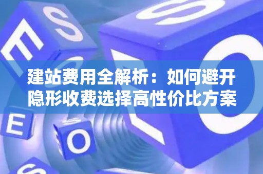 建站费用全解析：如何避开隐形收费选择高性价比方案