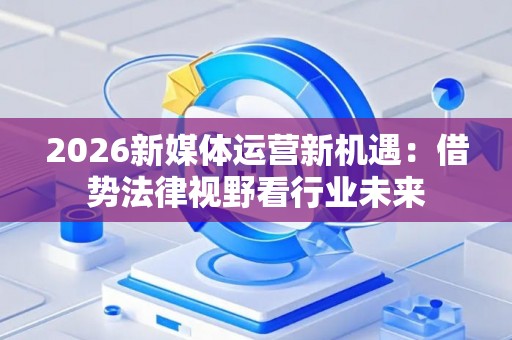 2026新媒体运营新机遇:借势法律视野看行业未来 2026新媒体运营新机遇:借势法律视野看行业未来