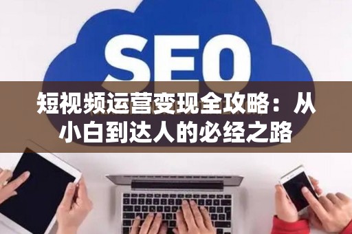 短视频运营变现全攻略：从小白到达人的必经之路