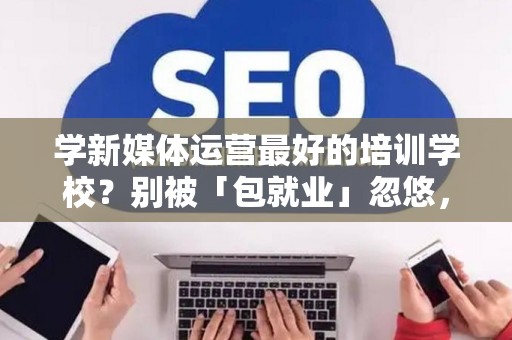 学新媒体运营最好的培训学校?别被「包就业」忽悠,三招拆穿真假 学新媒体运营最好的培训学校?别被「包就业」忽悠,三招拆穿真假