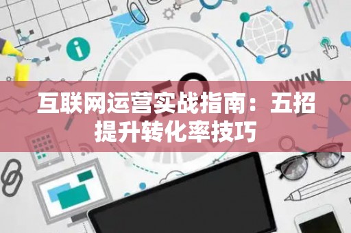 互联网运营实战指南:五招提升转化率技巧 互联网运营实战指南:五招提升转化率技巧