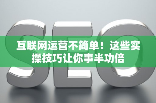 互联网运营不简单!这些实操技巧让你事半功倍 互联网运营不简单!这些实操技巧让你事半功倍