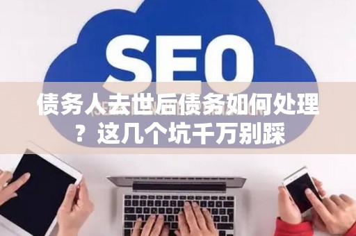 债务人去世后债务如何处理？这几个坑千万别踩